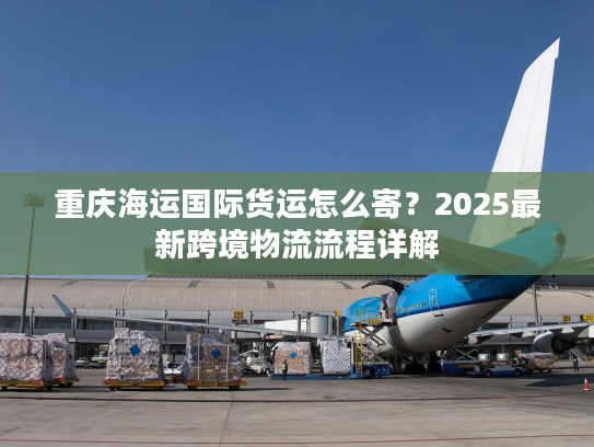 重庆海运国际货运怎么寄?2025最新跨境物流流程详解 重庆海运国际货运怎么寄?2025最新跨境物流流程详解