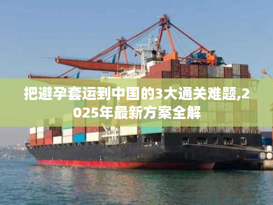 把避孕套运到中国的3大通关难题,2025年最新方案全解