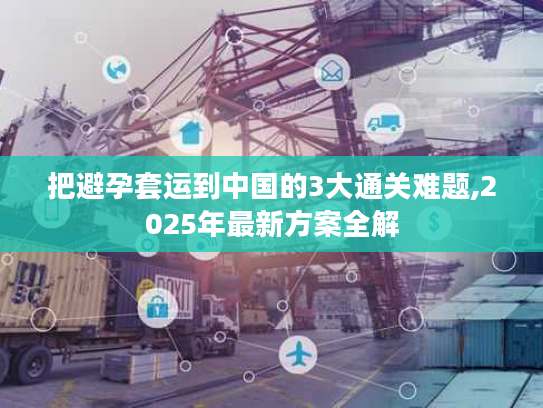 把避孕套运到中国的3大通关难题,2025年最新方案全解