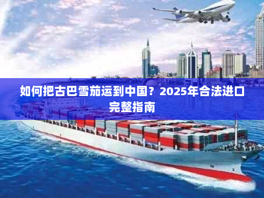 如何把古巴雪茄运到中国？2025年合法进口完整指南