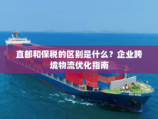 直邮和保税的区别是什么?企业跨境物流优化指南 直邮和保税的区别是什么?企业跨境物流优化指南