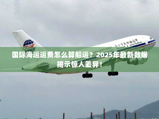 国际海运运费怎么算船运?2025年最新数据揭示惊人差异! 国际海运运费怎么算船运?2025年最新数据揭示惊人差异!