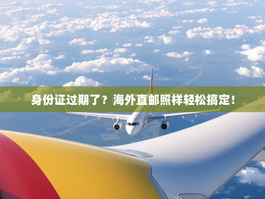 身份证过期了?海外直邮照样轻松搞定! 身份证过期了?海外直邮照样轻松搞定!