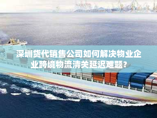 深圳货代销售公司如何解决物业企业跨境物流清关延迟难题？