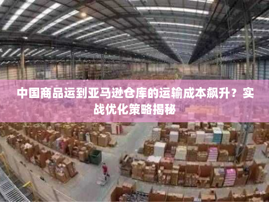中国商品运到亚马逊仓库的运输成本飙升?实战优化策略揭秘 中国商品运到亚马逊仓库的运输成本飙升?实战优化策略揭秘