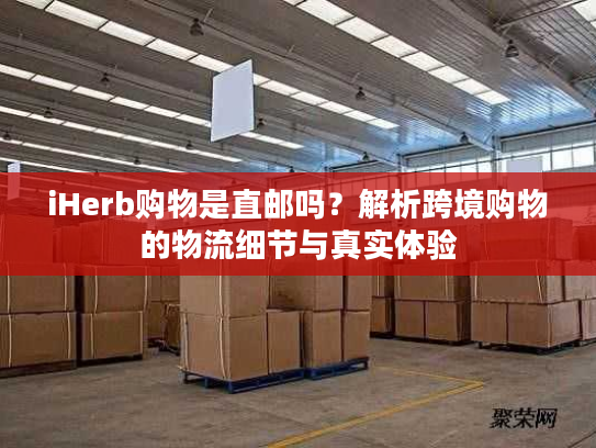iHerb购物是直邮吗？解析跨境购物的物流细节与真实体验