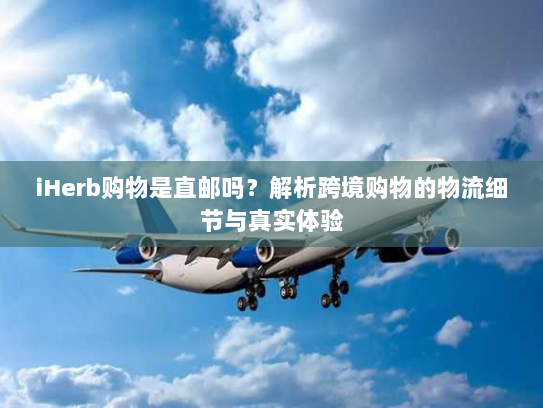 iHerb购物是直邮吗？解析跨境购物的物流细节与真实体验