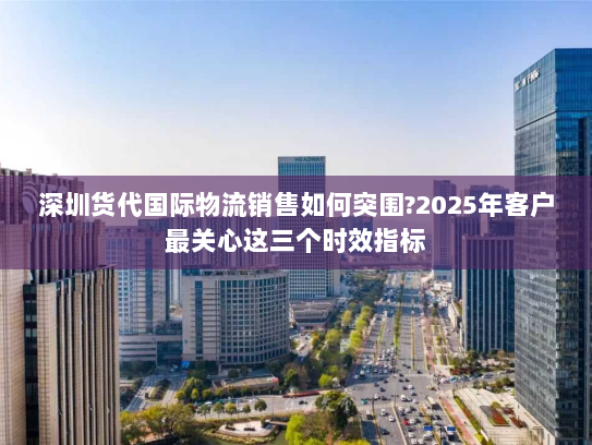 深圳货代国际物流销售如何突围?2025年客户最关心这三个时效指标 深圳货代国际物流销售如何突围?2025年客户最关心这三个时效指标