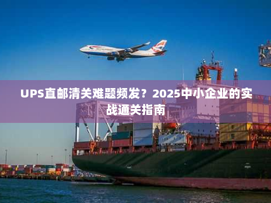 UPS直邮清关难题频发？2025中小企业的实战通关指南