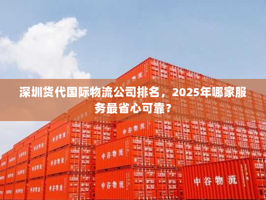 深圳货代国际物流公司排名，2025年哪家服务最省心可靠？