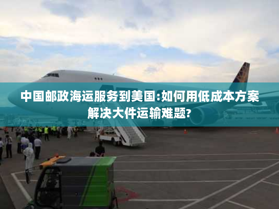 中国邮政海运服务到美国:如何用低成本方案解决大件运输难题?