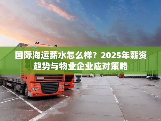 国际海运薪水怎么样？2025年薪资趋势与物业企业应对策略