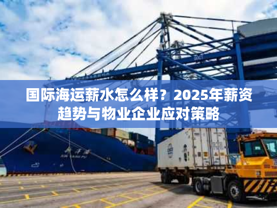 国际海运薪水怎么样？2025年薪资趋势与物业企业应对策略