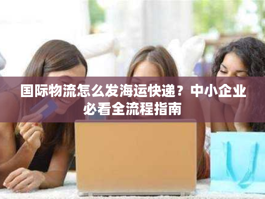国际物流怎么发海运快递？中小企业必看全流程指南