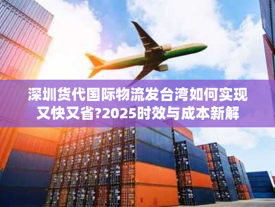 深圳货代国际物流发台湾如何实现又快又省?2025时效与成本新解