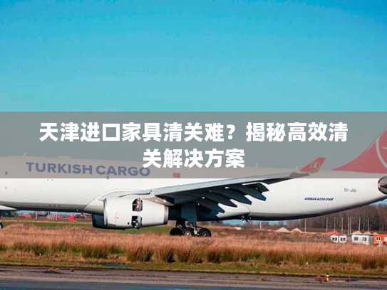 天津进口家具清关难?揭秘高效清关解决方案 天津进口家具清关难?揭秘高效清关解决方案