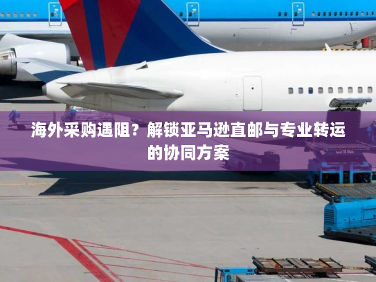 海外采购遇阻?解锁亚马逊直邮与专业转运的协同方案 海外采购遇阻?解锁亚马逊直邮与专业转运的协同方案