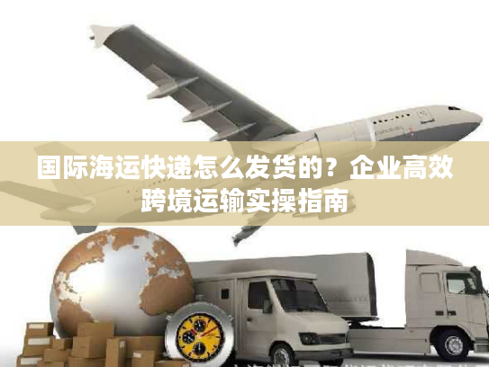 国际海运快递怎么发货的?企业高效跨境运输实操指南 国际海运快递怎么发货的?企业高效跨境运输实操指南