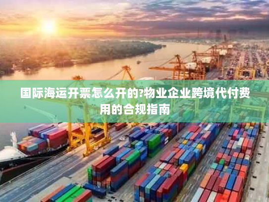 国际海运开票怎么开的?物业企业跨境代付费用的合规指南 国际海运开票怎么开的?物业企业跨境代付费用的合规指南