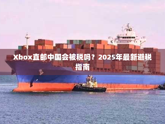 Xbox直邮中国会被税吗?2025年最新避税指南 Xbox直邮中国会被税吗?2025年最新避税指南
