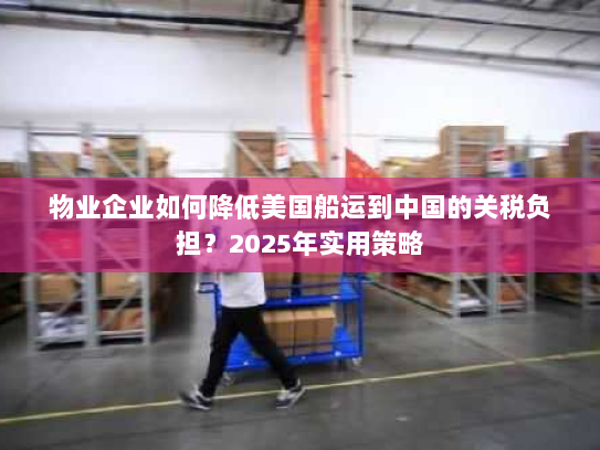 物业企业如何降低美国船运到中国的关税负担?2025年实用策略 物业企业如何降低美国船运到中国的关税负担?2025年实用策略