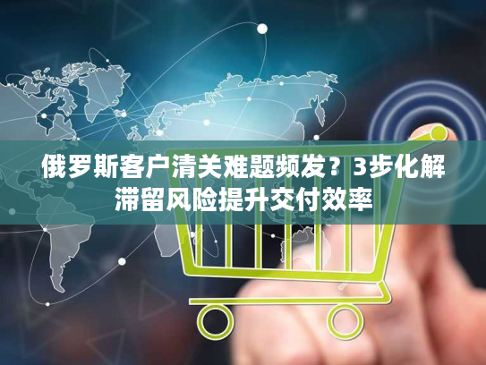 俄罗斯客户清关难题频发?3步化解滞留风险提升交付效率 俄罗斯客户清关难题频发?3步化解滞留风险提升交付效率