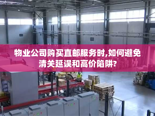 物业公司购买直邮服务时,如何避免清关延误和高价陷阱?