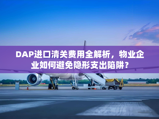 DAP进口清关费用全解析，物业企业如何避免隐形支出陷阱？
