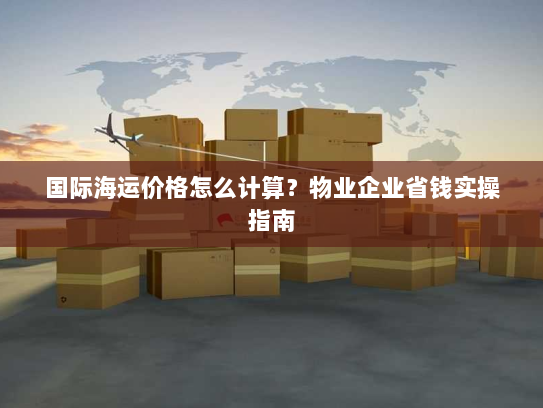 国际海运价格怎么计算?物业企业省钱实操指南 国际海运价格怎么计算?物业企业省钱实操指南