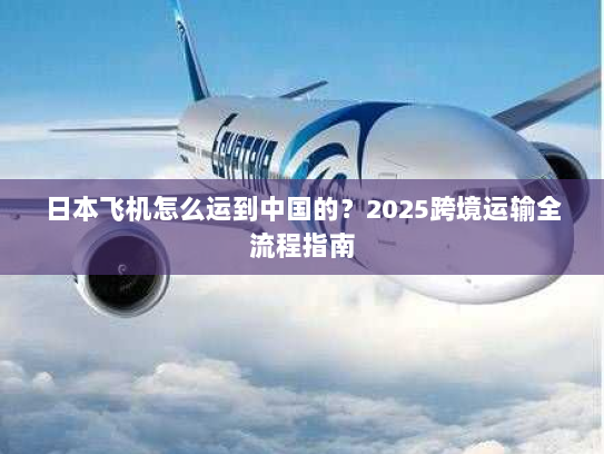 日本飞机怎么运到中国的？2025跨境运输全流程指南