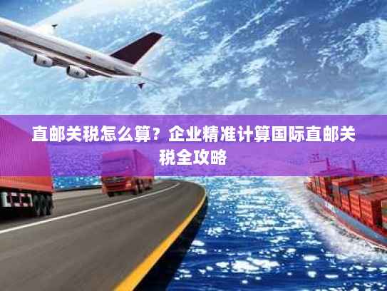 直邮关税怎么算?企业精准计算国际直邮关税全攻略 直邮关税怎么算?企业精准计算国际直邮关税全攻略