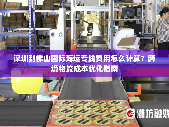 深圳到佛山国际海运专线费用怎么计算?跨境物流成本优化指南 深圳到佛山国际海运专线费用怎么计算?跨境物流成本优化指南