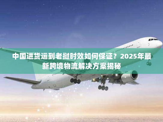 中国进货运到老挝时效如何保证?2025年最新跨境物流解决方案揭秘 中国进货运到老挝时效如何保证?2025年最新跨境物流解决方案揭秘