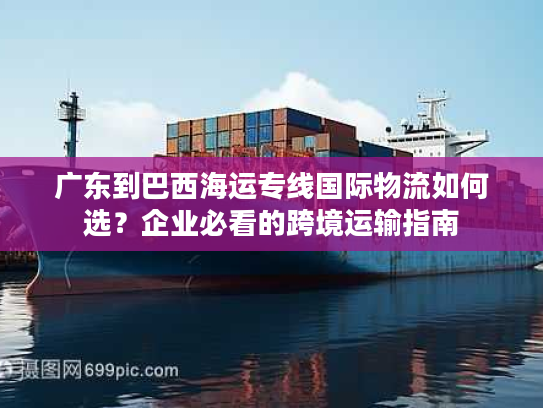 广东到巴西海运专线国际物流如何选?企业必看的跨境运输指南 广东到巴西海运专线国际物流如何选?企业必看的跨境运输指南