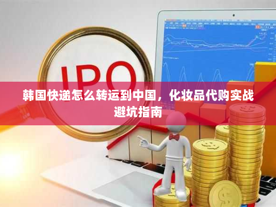 韩国快递怎么转运到中国,化妆品代购实战避坑指南 韩国快递怎么转运到中国,化妆品代购实战避坑指南