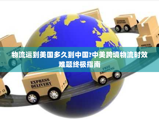 物流运到美国多久到中国?中美跨境物流时效难题终极指南 物流运到美国多久到中国?中美跨境物流时效难题终极指南
