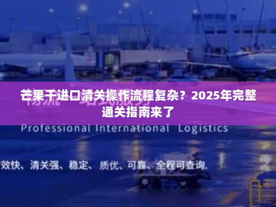 芒果干进口清关操作流程复杂?2025年完整通关指南来了 芒果干进口清关操作流程复杂?2025年完整通关指南来了