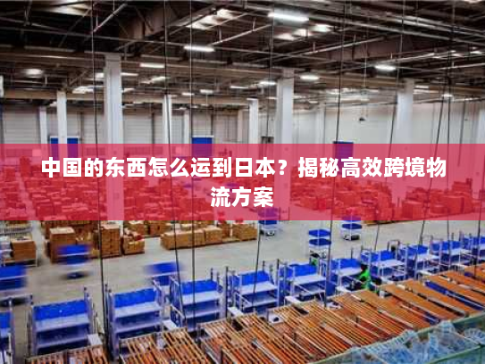 中国的东西怎么运到日本?揭秘高效跨境物流方案 中国的东西怎么运到日本?揭秘高效跨境物流方案