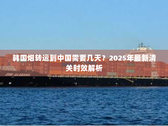 韩国烟转运到中国需要几天?2025年最新清关时效解析 韩国烟转运到中国需要几天?2025年最新清关时效解析
