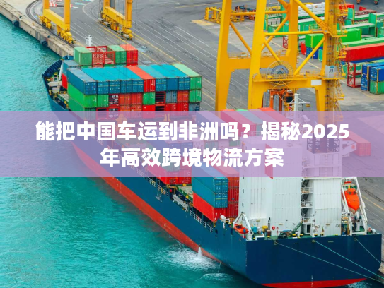能把中国车运到非洲吗?揭秘2025年高效跨境物流方案 能把中国车运到非洲吗?揭秘2025年高效跨境物流方案