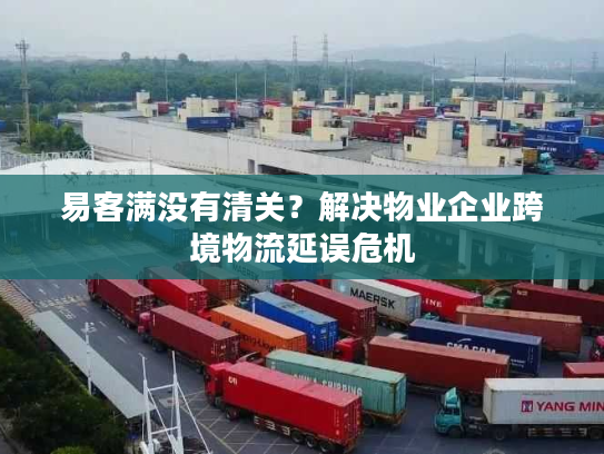 易客满没有清关？解决物业企业跨境物流延误危机