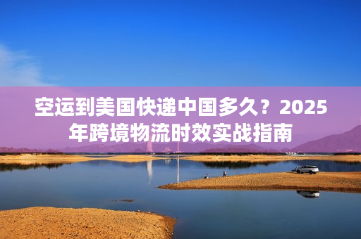 空运到美国快递中国多久？2025年跨境物流时效实战指南