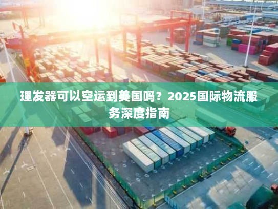 理发器可以空运到美国吗？2025国际物流服务深度指南