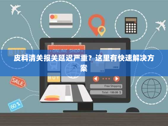 皮料清关报关延迟严重?这里有快速解决方案 皮料清关报关延迟严重?这里有快速解决方案