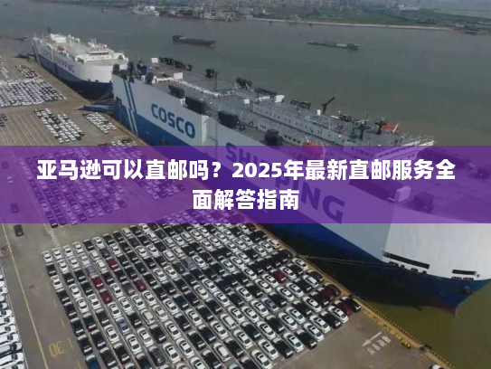 亚马逊可以直邮吗？2025年最新直邮服务全面解答指南