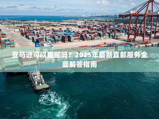 亚马逊可以直邮吗？2025年最新直邮服务全面解答指南