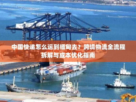 中国快递怎么运到缅甸去?跨境物流全流程拆解与成本优化指南 中国快递怎么运到缅甸去?跨境物流全流程拆解与成本优化指南