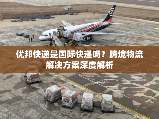 优邦快递是国际快递吗？跨境物流解决方案深度解析