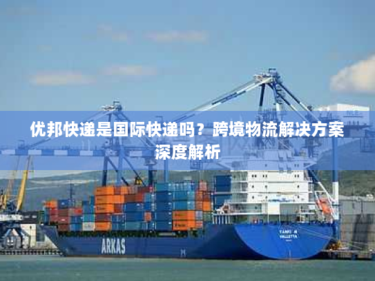 优邦快递是国际快递吗?跨境物流解决方案深度解析 优邦快递是国际快递吗?跨境物流解决方案深度解析