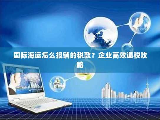 国际海运怎么报销的税款?企业高效退税攻略 国际海运怎么报销的税款?企业高效退税攻略